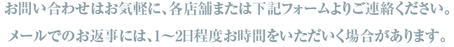 お問い合わせはお気軽に、各店舗または下記フォームよりご連絡ください。メールでのお返事には、1～2日程度お時間をいただいく場合があります。