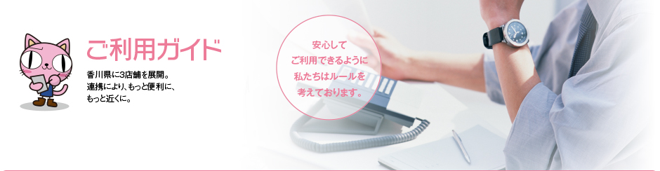 ご利用ガイド 香川県に3店舗を展開。連携により、もっと便利に、もっと近くに。安心してご利用できるように私たちはルールを考えております。